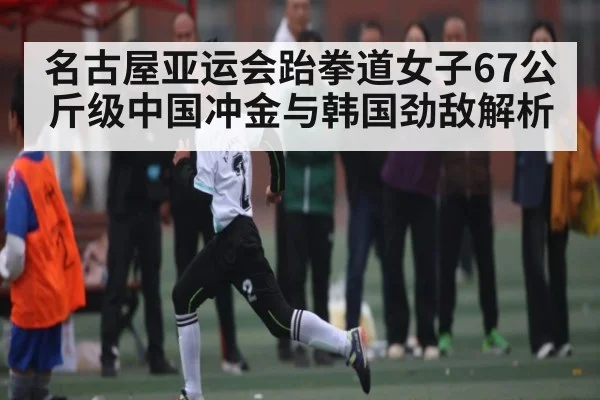 名古屋亚运会跆拳道女子67公斤级中国冲金与韩国劲敌解析