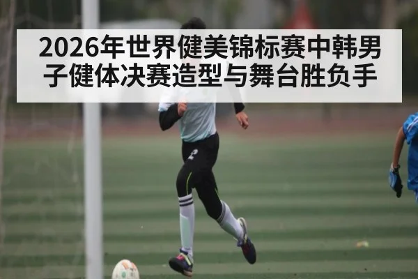 2026年世界健美锦标赛中韩男子健体决赛造型与舞台胜负手